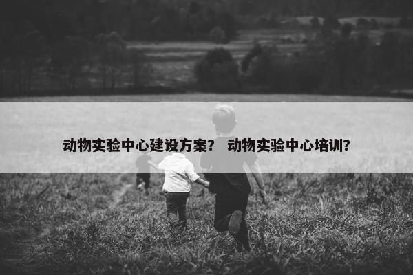 动物实验中心建设方案？ 动物实验中心培训？