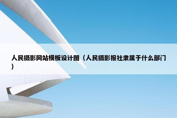人民摄影网站模板设计图（人民摄影报社隶属于什么部门）