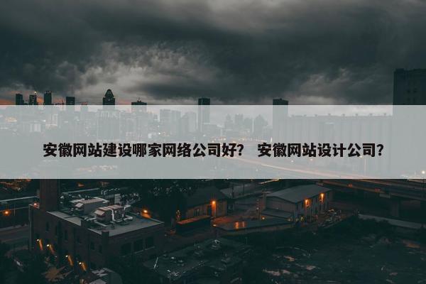 安徽网站建设哪家网络公司好？ 安徽网站设计公司？