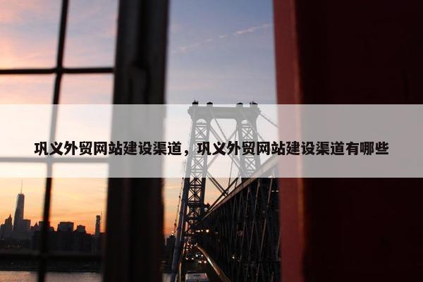 巩义外贸网站建设渠道，巩义外贸网站建设渠道有哪些