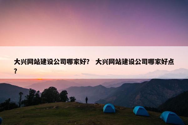 大兴网站建设公司哪家好？ 大兴网站建设公司哪家好点？