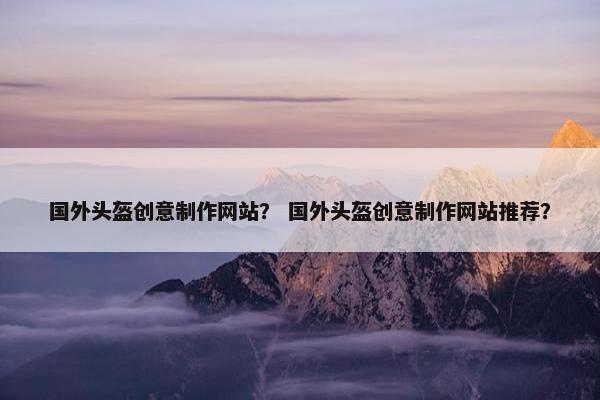 国外头盔创意制作网站？ 国外头盔创意制作网站推荐？