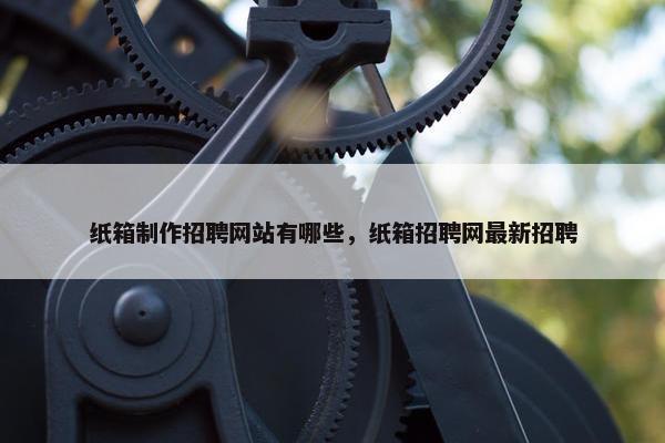 纸箱制作招聘网站有哪些，纸箱招聘网最新招聘