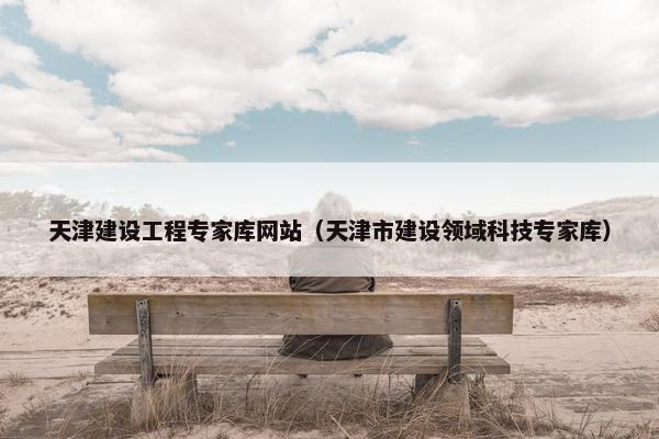 天津建设工程专家库网站（天津市建设领域科技专家库）