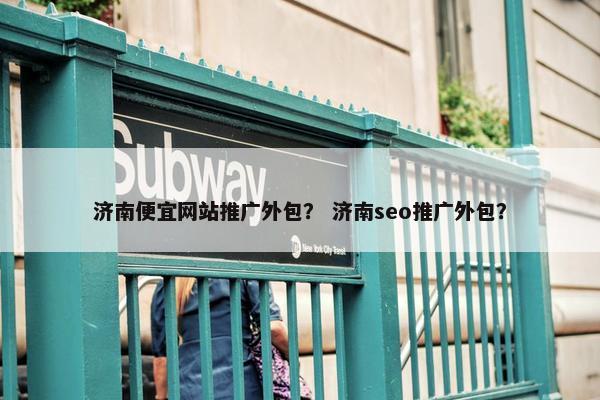 济南便宜网站推广外包？ 济南seo推广外包？