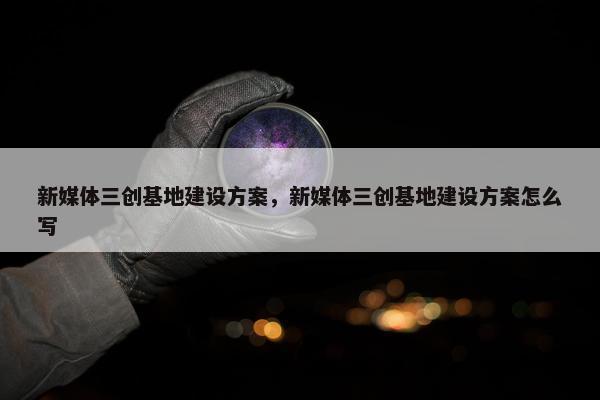 新媒体三创基地建设方案，新媒体三创基地建设方案怎么写