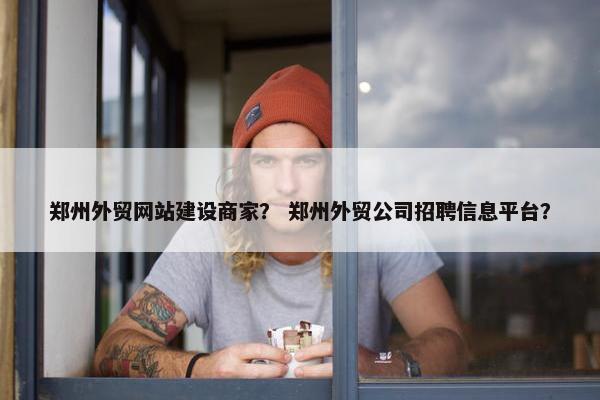 郑州外贸网站建设商家？ 郑州外贸公司招聘信息平台？