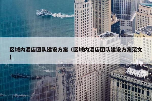 区域内酒店团队建设方案（区域内酒店团队建设方案范文）