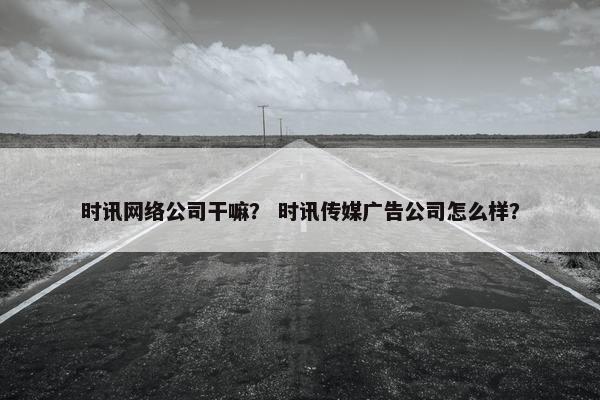 时讯网络公司干嘛？ 时讯传媒广告公司怎么样？