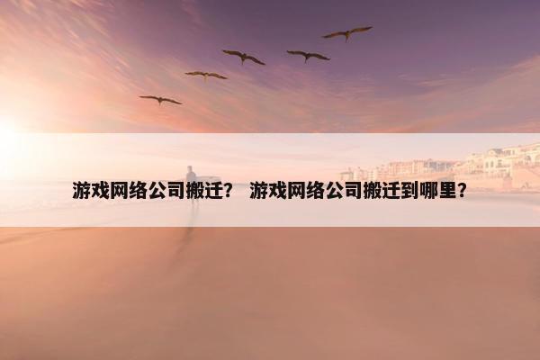 游戏网络公司搬迁？ 游戏网络公司搬迁到哪里？