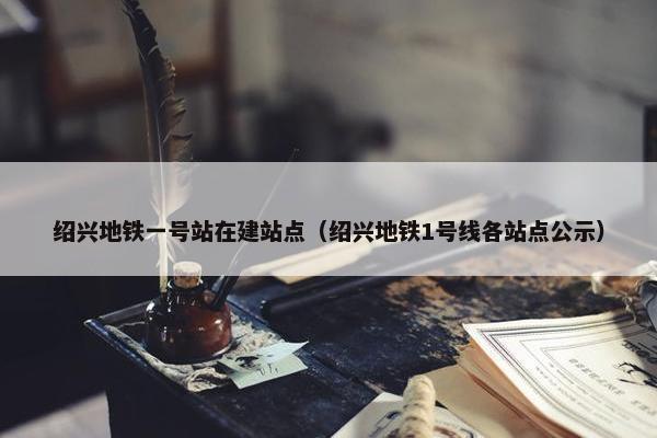 绍兴地铁一号站在建站点（绍兴地铁1号线各站点公示）