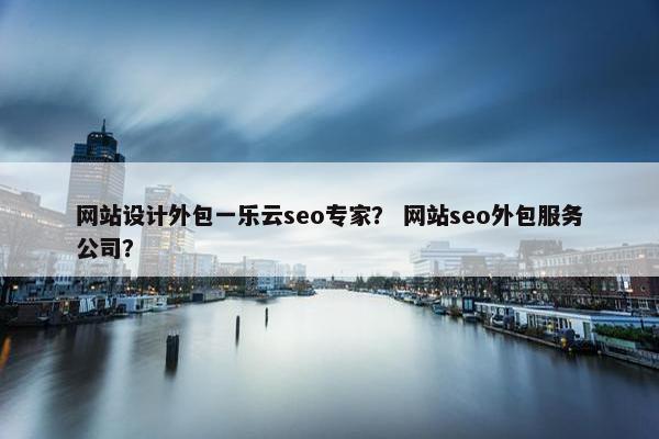 网站设计外包一乐云seo专家？ 网站seo外包服务公司？