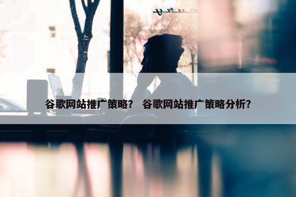 谷歌网站推广策略？ 谷歌网站推广策略分析？