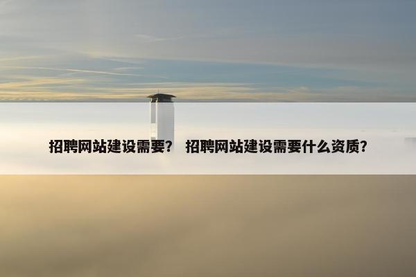 招聘网站建设需要？ 招聘网站建设需要什么资质？