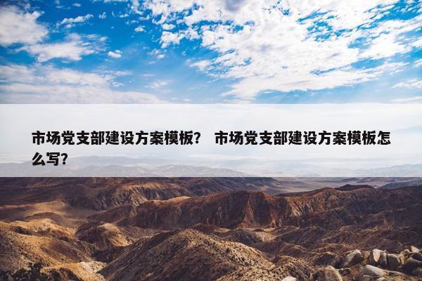 市场党支部建设方案模板？ 市场党支部建设方案模板怎么写？