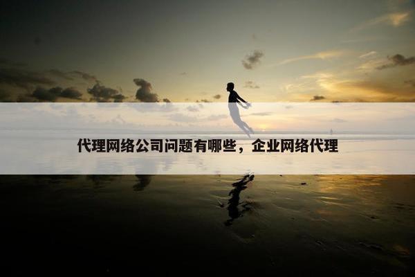 代理网络公司问题有哪些，企业网络代理