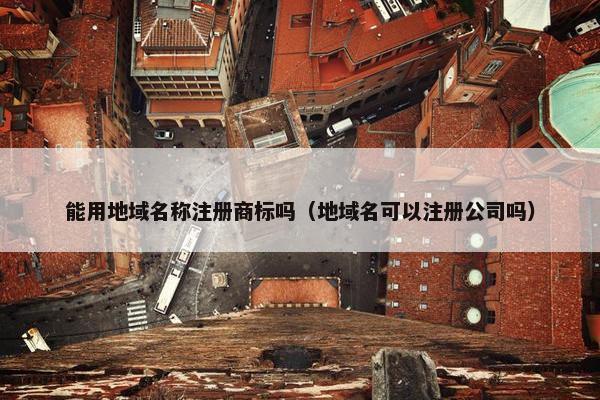 能用地域名称注册商标吗（地域名可以注册公司吗）