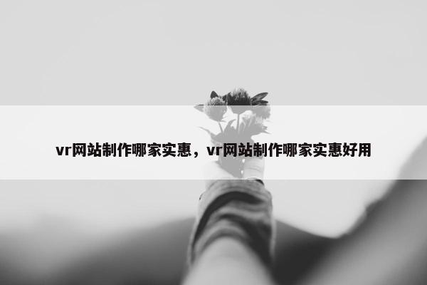 vr网站制作哪家实惠，vr网站制作哪家实惠好用
