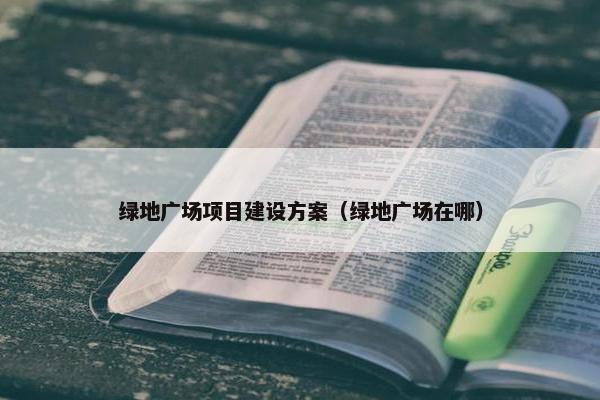 绿地广场项目建设方案（绿地广场在哪）
