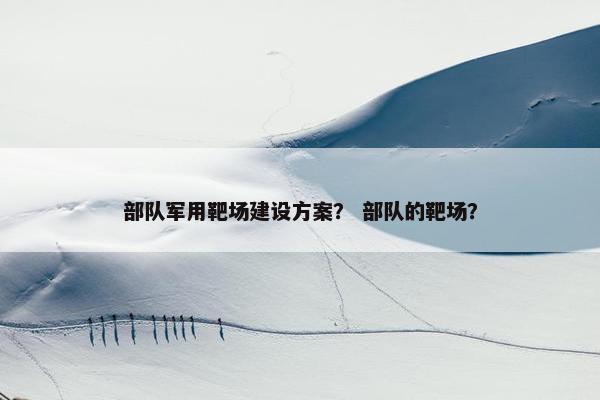 部队军用靶场建设方案？ 部队的靶场？