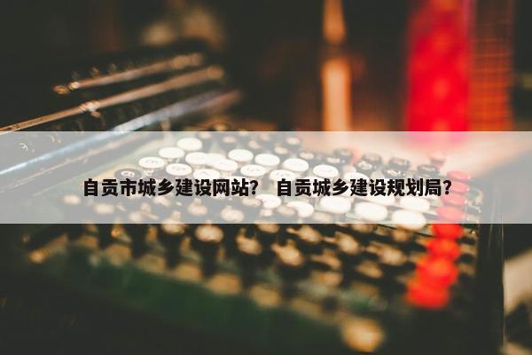 自贡市城乡建设网站？ 自贡城乡建设规划局？