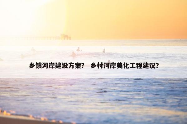 乡镇河岸建设方案？ 乡村河岸美化工程建议？