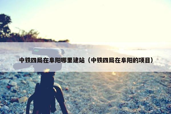 中铁四局在阜阳哪里建站（中铁四局在阜阳的项目）