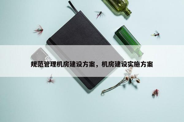 规范管理机房建设方案，机房建设实施方案