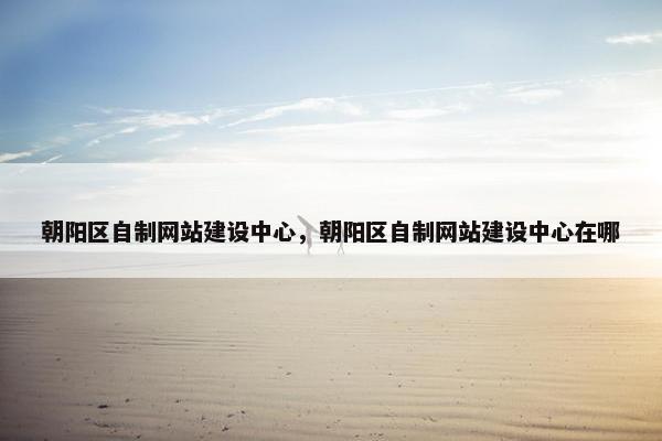 朝阳区自制网站建设中心，朝阳区自制网站建设中心在哪