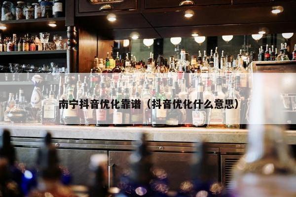 南宁抖音优化靠谱（抖音优化什么意思）