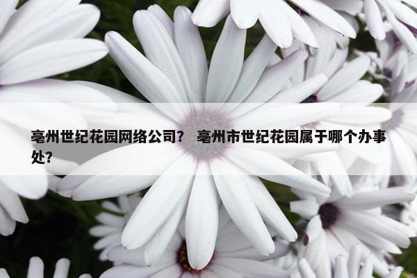 亳州世纪花园网络公司？ 亳州市世纪花园属于哪个办事处？