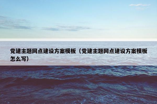 党建主题网点建设方案模板（党建主题网点建设方案模板怎么写）