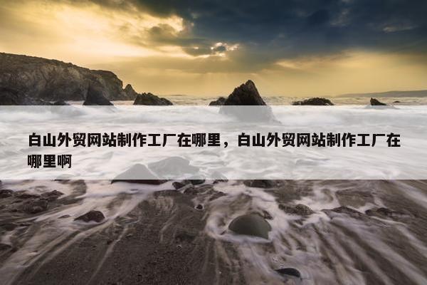白山外贸网站制作工厂在哪里，白山外贸网站制作工厂在哪里啊