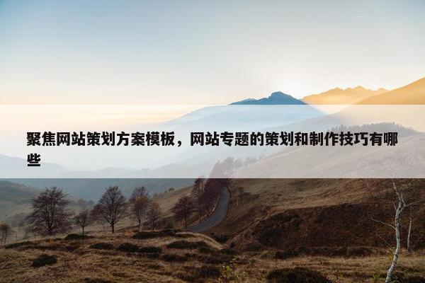 聚焦网站策划方案模板，网站专题的策划和制作技巧有哪些