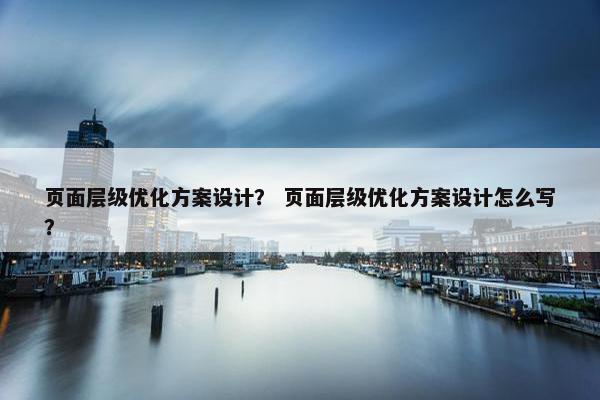 页面层级优化方案设计？ 页面层级优化方案设计怎么写？