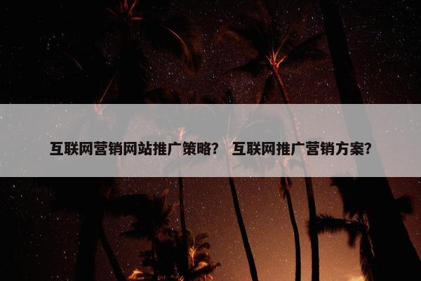 互联网营销网站推广策略？ 互联网推广营销方案？