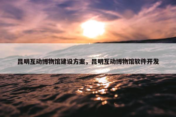 昆明互动博物馆建设方案，昆明互动博物馆软件开发