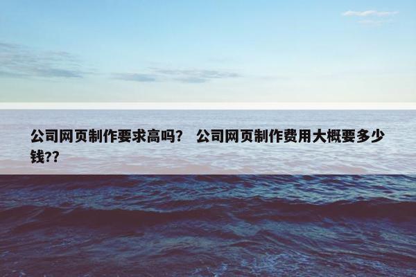 公司网页制作要求高吗？ 公司网页制作费用大概要多少钱?？