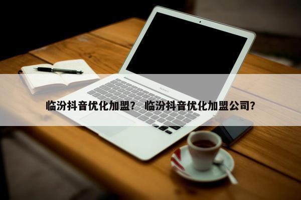 临汾抖音优化加盟？ 临汾抖音优化加盟公司？
