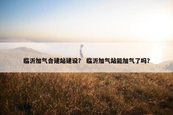 临沂加气合建站建设？ 临沂加气站能加气了吗？
