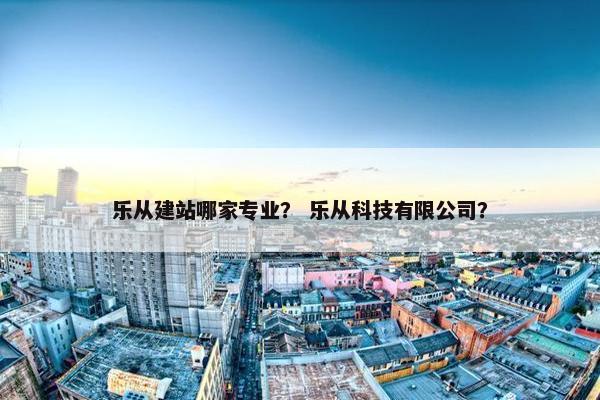 乐从建站哪家专业？ 乐从科技有限公司？