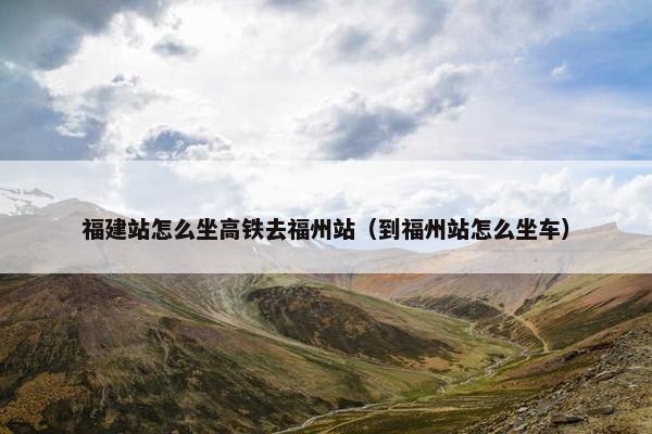 福建站怎么坐高铁去福州站（到福州站怎么坐车）