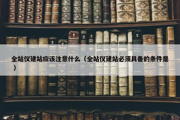 全站仪建站应该注意什么（全站仪建站必须具备的条件是 ）