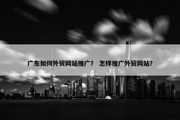 广东如何外贸网站推广？ 怎样推广外贸网站？