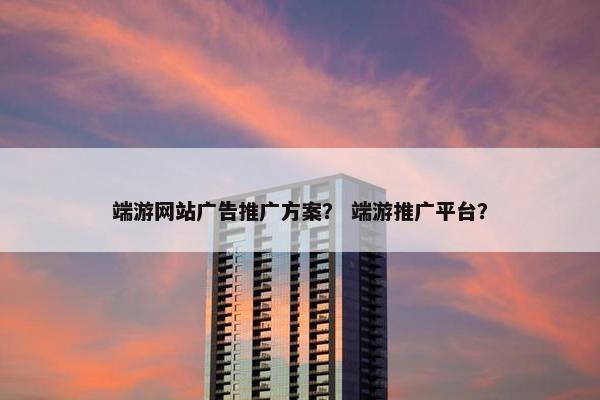 端游网站广告推广方案？ 端游推广平台？