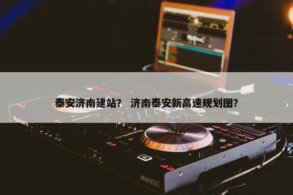 泰安济南建站？ 济南泰安新高速规划图？