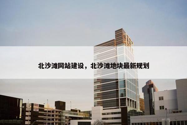 北沙滩网站建设，北沙滩地块最新规划