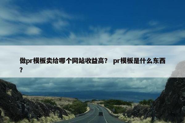 做pr模板卖给哪个网站收益高？ pr模板是什么东西？