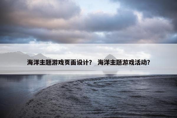 海洋主题游戏页面设计？ 海洋主题游戏活动？