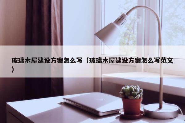 玻璃木屋建设方案怎么写（玻璃木屋建设方案怎么写范文）